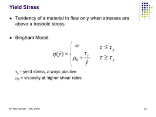 Yield Stress
 Tendency of a material to flow only when stresses are
above a treshold stress
 Bingham Model:
y = yield stress, always positive
m0 = viscosity at higher shear rates










m



 y
0
)
(
y
y






23
Dr. Aldo Acevedo - ERC SOPS
 