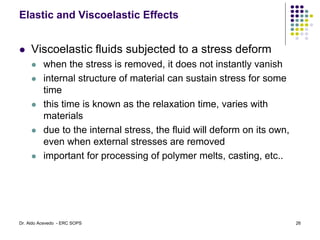 Elastic and Viscoelastic Effects
 Viscoelastic fluids subjected to a stress deform
 when the stress is removed, it does not instantly vanish
 internal structure of material can sustain stress for some
time
 this time is known as the relaxation time, varies with
materials
 due to the internal stress, the fluid will deform on its own,
even when external stresses are removed
 important for processing of polymer melts, casting, etc..
26
Dr. Aldo Acevedo - ERC SOPS
 