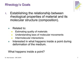 Rheology’s Goals
1. Establishing the relationship between
rheological properties of material and its
molecular structure (composition).
 Related to:
 Estimating quality of materials
 Understanding laws of molecular movements
 Intermolecular interactions
 Interested in what happens inside a point during
deformation of the medium.
What happens inside a point?
7
Dr. Aldo Acevedo - ERC SOPS
 