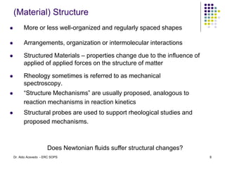 (Material) Structure
 More or less well-organized and regularly spaced shapes
 Arrangements, organization or intermolecular interactions
 Structured Materials – properties change due to the influence of
applied of applied forces on the structure of matter
 Rheology sometimes is referred to as mechanical
spectroscopy.
 “Structure Mechanisms” are usually proposed, analogous to
reaction mechanisms in reaction kinetics
 Structural probes are used to support rheological studies and
proposed mechanisms.
Does Newtonian fluids suffer structural changes?
8
Dr. Aldo Acevedo - ERC SOPS
 