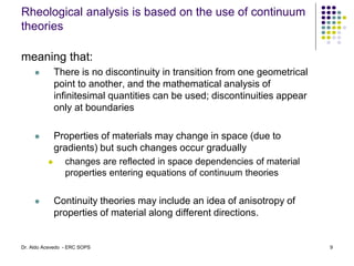 Rheological analysis is based on the use of continuum
theories
meaning that:
 There is no discontinuity in transition from one geometrical
point to another, and the mathematical analysis of
infinitesimal quantities can be used; discontinuities appear
only at boundaries
 Properties of materials may change in space (due to
gradients) but such changes occur gradually
 changes are reflected in space dependencies of material
properties entering equations of continuum theories
 Continuity theories may include an idea of anisotropy of
properties of material along different directions.
9
Dr. Aldo Acevedo - ERC SOPS
 
