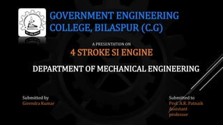 GOVERNMENT ENGINEERING
COLLEGE, BILASPUR (C.G)
DEPARTMENT OF MECHANICAL ENGINEERING
A PRESENTATION ON
4 STROKE SI ENGINE
Submitted by
Girendra Kumar
Submitted to
Prof. A.R. Patnaik
Assistant
professor
 
