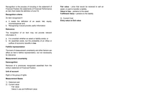 Recognition is the process of including in the statement of
Financial Position the statements of Financial Performance
an item that meets the definition of one FS.
Recognition criteria
An item recognized if:
a. It meets the definition of an asset, liab, equity,
income/expense and
b. Recognizing it would provide useful information
Relevance
The recognition of an item may not provide relevant
information if;
a. It is uncertain whether an asset or liability exists; or
b. An asset/liab exists, but the probability of an inflow or
outflow of economic benefits is low.
Faithful representation
The level of measurement uncertainty and other factors can
affect an item’s faithful representation, but not necessarily
its relevance.
Measurement uncertainty
Derecognition
Removal of a previously recognized asset/liab from the
entity’s statement of Financial Position.
Unit of account
Right or the group of rights
Measurement Bases
1) Historical cost
2) Current value
Fair value
Value in use and fulfillment value
Fair value – price that would be received to sell an
asset, or paid to transfer a liability.
Value in Use – pertains to the asset
Fulfillment Value – pertains to the liability
3) Current Cost
Entry value vs Exit value
 