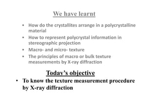 Today’s objective
We have learnt
• How do the crystallites arrange in a polycrystalline
material
• How to represent polycrystal information in
stereographic projection
• Macro- and micro- texture
• The principles of macro or bulk texture
measurements by X-ray diffraction
• To know the texture measurement procedure
by X-ray diffraction
 