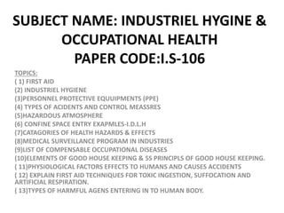 SUBJECT NAME: INDUSTRIEL HYGINE &
OCCUPATIONAL HEALTH
PAPER CODE:I.S-106
TOPICS:
( 1) FIRST AID
(2) INDUSTRIEL HYGIENE
(3)PERSONNEL PROTECTIVE EQUUIPMENTS (PPE)
(4) TYPES OF ACIDENTS AND CONTROL MEASSRES
(5)HAZARDOUS ATMOSPHERE
(6) CONFINE SPACE ENTRY EXAPMLES-I.D.L.H
(7)CATAGORIES OF HEALTH HAZARDS & EFFECTS
(8)MEDICAL SURVEILLANCE PROGRAM IN INDUSTRIES
(9)LIST OF COMPENSABLE OCCUPATIONAL DISEASES
(10)ELEMENTS OF GOOD HOUSE KEEPING & 5S PRINCIPLS OF GOOD HOUSE KEEPING.
( 11)PHYSIOLOGICAL FACTORS EFFECTS TO HUMANS AND CAUSES ACCIDENTS
( 12) EXPLAIN FIRST AID TECHNIQUES FOR TOXIC INGESTION, SUFFOCATION AND
ARTIFICIAL RESPIRATION.
( 13)TYPES OF HARMFUL AGENS ENTERING IN TO HUMAN BODY.
 