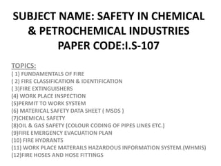 SUBJECT NAME: SAFETY IN CHEMICAL
& PETROCHEMICAL INDUSTRIES
PAPER CODE:I.S-107
TOPICS:
( 1) FUNDAMENTALS OF FIRE
( 2) FIRE CLASSIFICATION & IDENTIFICATION
( 3)FIRE EXTINGUISHERS
(4) WORK PLACE INSPECTION
(5)PERMIT TO WORK SYSTEM
(6) MATERICAL SAFETY DATA SHEET ( MSDS )
(7)CHEMICAL SAFETY
(8)OIL & GAS SAFETY (COLOUR CODING OF PIPES LINES ETC.)
(9)FIRE EMERGENCY EVACUATION PLAN
(10) FIRE HYDRANTS
(11) WORK PLACE MATERAILS HAZARDOUS INFORMATION SYSTEM.(WHMIS)
(12)FIRE HOSES AND HOSE FITTINGS
 