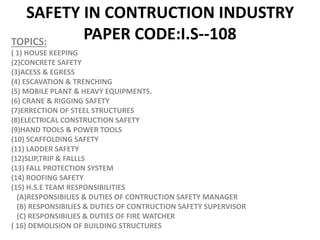 SAFETY IN CONTRUCTION INDUSTRY
PAPER CODE:I.S--108
TOPICS:
( 1) HOUSE KEEPING
(2)CONCRETE SAFETY
(3)ACESS & EGRESS
(4) ESCAVATION & TRENCHING
(5) MOBILE PLANT & HEAVY EQUIPMENTS.
(6) CRANE & RIGGING SAFETY
(7)ERRECTION OF STEEL STRUCTURES
(8)ELECTRICAL CONSTRUCTION SAFETY
(9)HAND TOOLS & POWER TOOLS
(10) SCAFFOLDING SAFETY
(11) LADDER SAFETY
(12)SLIP,TRIP & FALLLS
(13) FALL PROTECTION SYSTEM
(14) ROOFING SAFETY
(15) H.S.E TEAM RESPONSIBILITIES
(A)RESPONSIBILIES & DUTIES OF CONTRUCTION SAFETY MANAGER
(B) RESPONSIBILIES & DUTIES OF CONTRUCTION SAFETY SUPERVISOR
(C) RESPONSIBILIES & DUTIES OF FIRE WATCHER
( 16) DEMOLISION OF BUILDING STRUCTURES
 