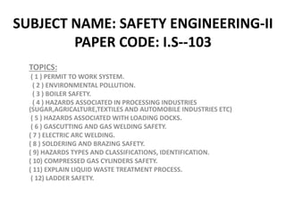 SUBJECT NAME: SAFETY ENGINEERING-II
PAPER CODE: I.S--103
TOPICS:
( 1 ) PERMIT TO WORK SYSTEM.
( 2 ) ENVIRONMENTAL POLLUTION.
( 3 ) BOILER SAFETY.
( 4 ) HAZARDS ASSOCIATED IN PROCESSING INDUSTRIES
(SUGAR,AGRICALTURE,TEXTILES AND AUTOMOBILE INDUSTRIES ETC)
( 5 ) HAZARDS ASSOCIATED WITH LOADING DOCKS.
( 6 ) GASCUTTING AND GAS WELDING SAFETY.
( 7 ) ELECTRIC ARC WELDING.
( 8 ) SOLDERING AND BRAZING SAFETY.
( 9) HAZARDS TYPES AND CLASSIFICATIONS, IDENTIFICATION.
( 10) COMPRESSED GAS CYLINDERS SAFETY.
( 11) EXPLAIN LIQUID WASTE TREATMENT PROCESS.
( 12) LADDER SAFETY.
 