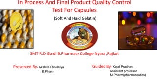 SMT R.D Gardi B.Pharmacy College Nyara ,Rajkot
Presented By- Akshita Dholakiya
B.Pharm
Guided By- Kajal Pradhan
Assistant professor
M.Pharm(pharmaceutics)
In Process And Final Product Quality Control
Test For Capsules
(Soft And Hard Gelatin)
 