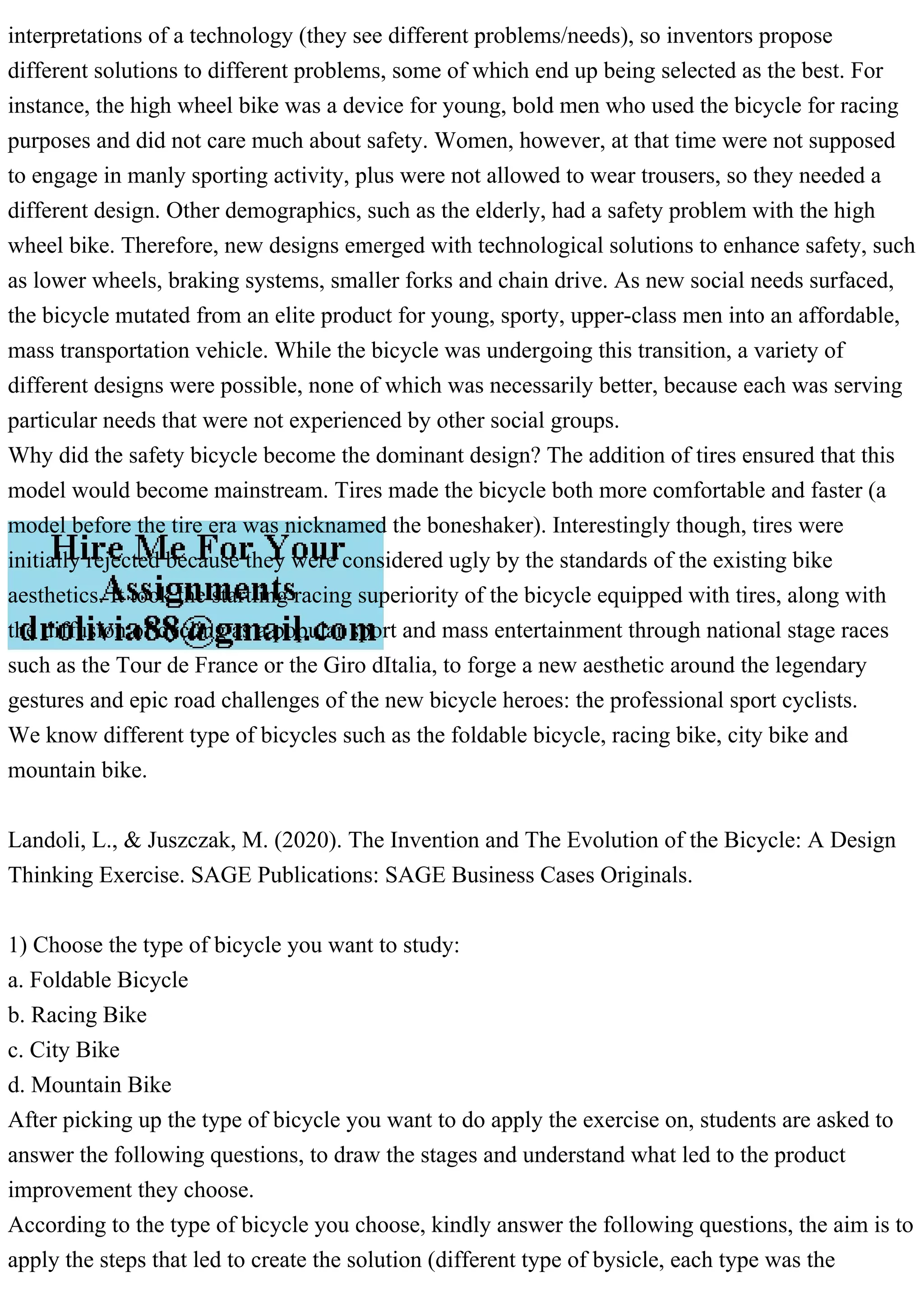 interpretations of a technology (they see different problems/needs), so inventors propose
different solutions to different problems, some of which end up being selected as the best. For
instance, the high wheel bike was a device for young, bold men who used the bicycle for racing
purposes and did not care much about safety. Women, however, at that time were not supposed
to engage in manly sporting activity, plus were not allowed to wear trousers, so they needed a
different design. Other demographics, such as the elderly, had a safety problem with the high
wheel bike. Therefore, new designs emerged with technological solutions to enhance safety, such
as lower wheels, braking systems, smaller forks and chain drive. As new social needs surfaced,
the bicycle mutated from an elite product for young, sporty, upper-class men into an affordable,
mass transportation vehicle. While the bicycle was undergoing this transition, a variety of
different designs were possible, none of which was necessarily better, because each was serving
particular needs that were not experienced by other social groups.
Why did the safety bicycle become the dominant design? The addition of tires ensured that this
model would become mainstream. Tires made the bicycle both more comfortable and faster (a
model before the tire era was nicknamed the boneshaker). Interestingly though, tires were
initially rejected because they were considered ugly by the standards of the existing bike
aesthetics. It took the startling racing superiority of the bicycle equipped with tires, along with
the diffusion of cycling as a popular sport and mass entertainment through national stage races
such as the Tour de France or the Giro dItalia, to forge a new aesthetic around the legendary
gestures and epic road challenges of the new bicycle heroes: the professional sport cyclists.
We know different type of bicycles such as the foldable bicycle, racing bike, city bike and
mountain bike.
Landoli, L., & Juszczak, M. (2020). The Invention and The Evolution of the Bicycle: A Design
Thinking Exercise. SAGE Publications: SAGE Business Cases Originals.
1) Choose the type of bicycle you want to study:
a. Foldable Bicycle
b. Racing Bike
c. City Bike
d. Mountain Bike
After picking up the type of bicycle you want to do apply the exercise on, students are asked to
answer the following questions, to draw the stages and understand what led to the product
improvement they choose.
According to the type of bicycle you choose, kindly answer the following questions, the aim is to
apply the steps that led to create the solution (different type of bysicle, each type was the
 