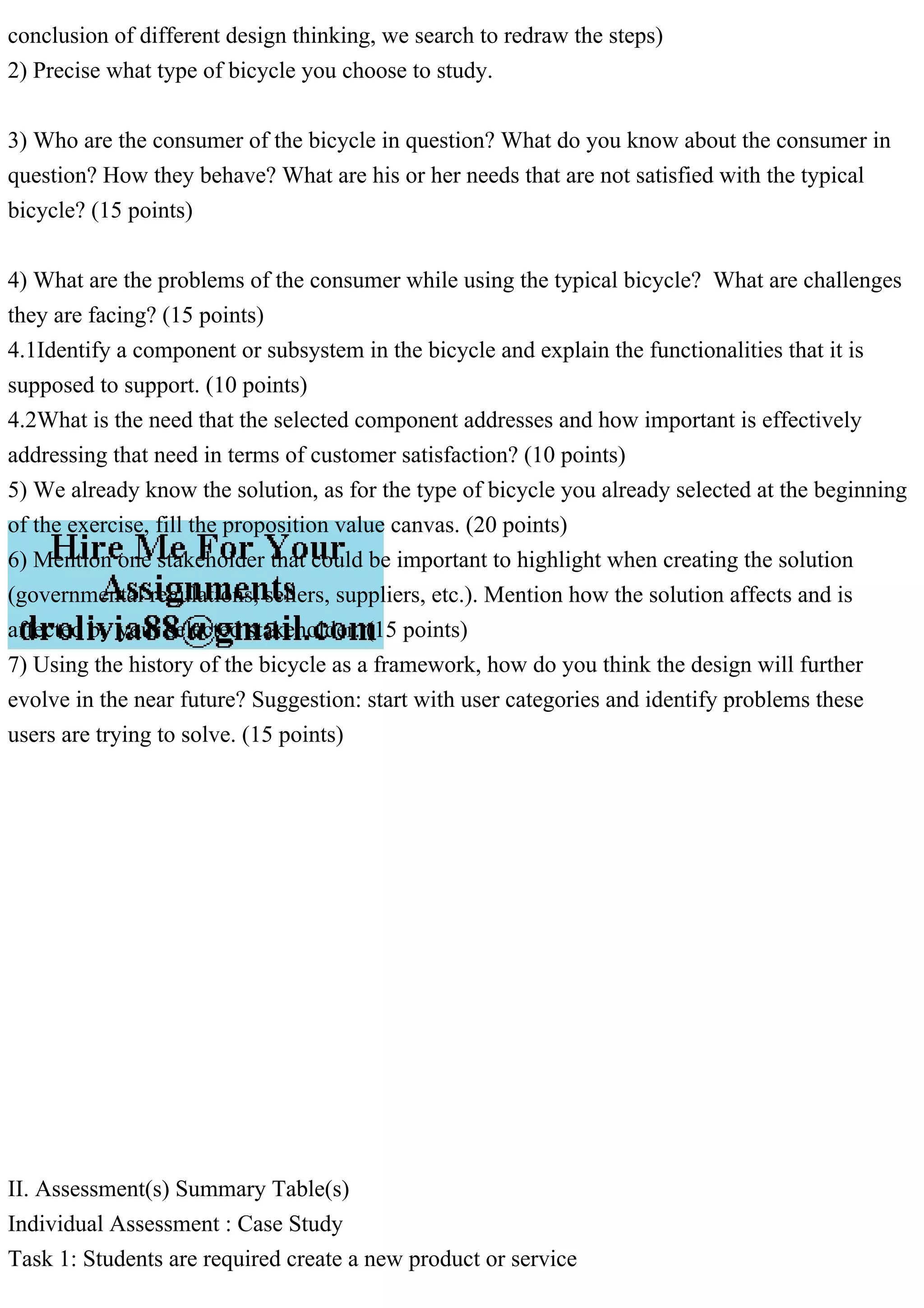 conclusion of different design thinking, we search to redraw the steps)
2) Precise what type of bicycle you choose to study.
3) Who are the consumer of the bicycle in question? What do you know about the consumer in
question? How they behave? What are his or her needs that are not satisfied with the typical
bicycle? (15 points)
4) What are the problems of the consumer while using the typical bicycle? What are challenges
they are facing? (15 points)
4.1Identify a component or subsystem in the bicycle and explain the functionalities that it is
supposed to support. (10 points)
4.2What is the need that the selected component addresses and how important is effectively
addressing that need in terms of customer satisfaction? (10 points)
5) We already know the solution, as for the type of bicycle you already selected at the beginning
of the exercise, fill the proposition value canvas. (20 points)
6) Mention one stakeholder that could be important to highlight when creating the solution
(governmental regulations, sellers, suppliers, etc.). Mention how the solution affects and is
affected by your selected stakeholder. (15 points)
7) Using the history of the bicycle as a framework, how do you think the design will further
evolve in the near future? Suggestion: start with user categories and identify problems these
users are trying to solve. (15 points)
II. Assessment(s) Summary Table(s)
Individual Assessment : Case Study
Task 1: Students are required create a new product or service
 