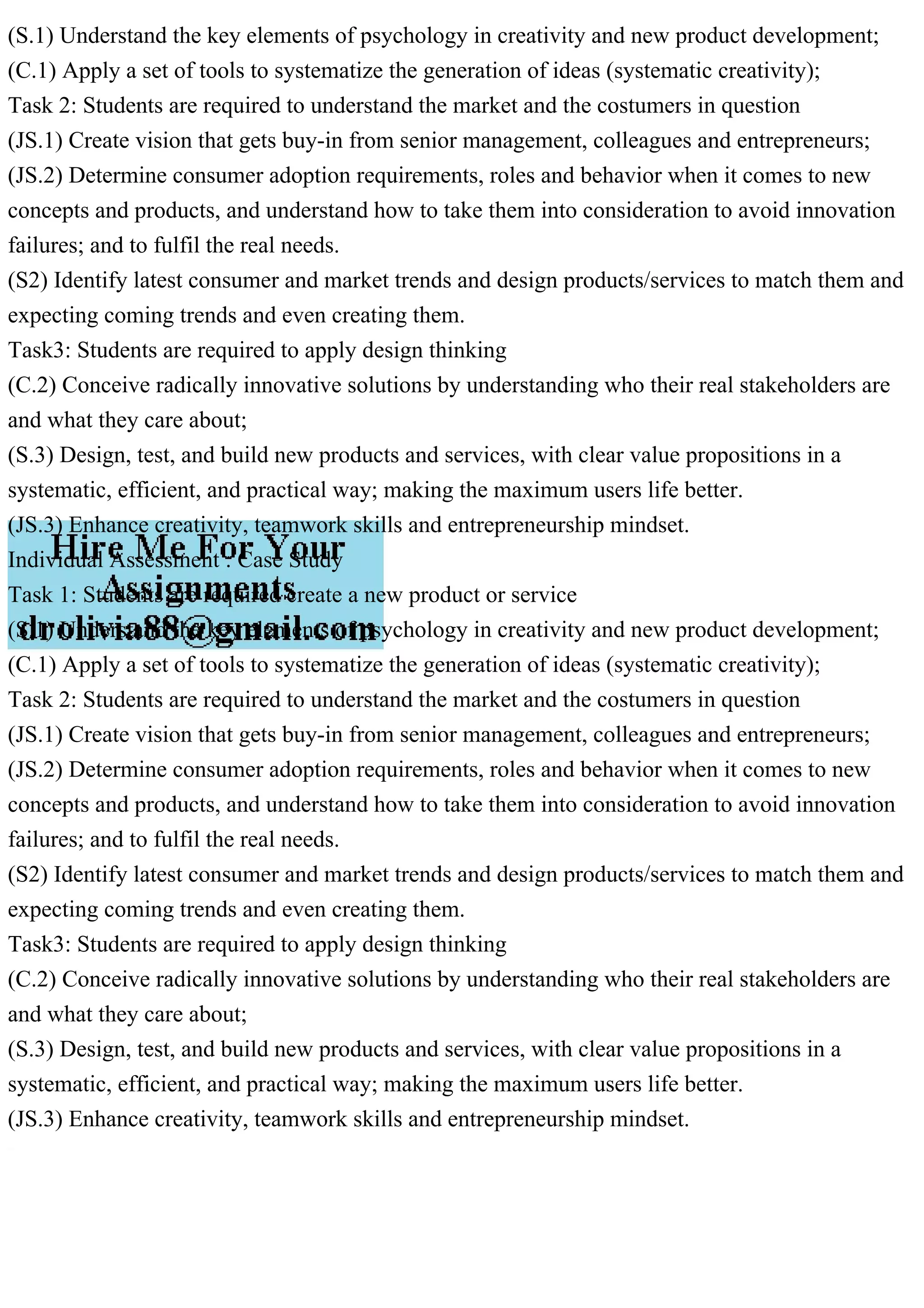 (S.1) Understand the key elements of psychology in creativity and new product development;
(C.1) Apply a set of tools to systematize the generation of ideas (systematic creativity);
Task 2: Students are required to understand the market and the costumers in question
(JS.1) Create vision that gets buy-in from senior management, colleagues and entrepreneurs;
(JS.2) Determine consumer adoption requirements, roles and behavior when it comes to new
concepts and products, and understand how to take them into consideration to avoid innovation
failures; and to fulfil the real needs.
(S2) Identify latest consumer and market trends and design products/services to match them and
expecting coming trends and even creating them.
Task3: Students are required to apply design thinking
(C.2) Conceive radically innovative solutions by understanding who their real stakeholders are
and what they care about;
(S.3) Design, test, and build new products and services, with clear value propositions in a
systematic, efficient, and practical way; making the maximum users life better.
(JS.3) Enhance creativity, teamwork skills and entrepreneurship mindset.
Individual Assessment : Case Study
Task 1: Students are required create a new product or service
(S.1) Understand the key elements of psychology in creativity and new product development;
(C.1) Apply a set of tools to systematize the generation of ideas (systematic creativity);
Task 2: Students are required to understand the market and the costumers in question
(JS.1) Create vision that gets buy-in from senior management, colleagues and entrepreneurs;
(JS.2) Determine consumer adoption requirements, roles and behavior when it comes to new
concepts and products, and understand how to take them into consideration to avoid innovation
failures; and to fulfil the real needs.
(S2) Identify latest consumer and market trends and design products/services to match them and
expecting coming trends and even creating them.
Task3: Students are required to apply design thinking
(C.2) Conceive radically innovative solutions by understanding who their real stakeholders are
and what they care about;
(S.3) Design, test, and build new products and services, with clear value propositions in a
systematic, efficient, and practical way; making the maximum users life better.
(JS.3) Enhance creativity, teamwork skills and entrepreneurship mindset.
 