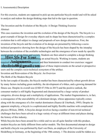 I. Assessment(s) Description
For this exercise, students are supposed to pick up one particular bicycle model and will be asked
to analyze and redraw the design thinking steps that led to the type in question.
The Invention and the Evolution of the Bicycle: A Design Thinking Exercise
Abstract
This case examines the invention and the evolution of the design of the bicycle. The bicycle is a
great example of design for everyday objects and its shape has been characterized by a complex
evolution that is still subject to change and proposals of new design alternatives. First, the
invention of the bicycle and the evolution of its design are presented by following a socio-
technical perspective showing how the design of the bicycle has been shaped by the interplay
between the evolution of the available technologies and the emergence of new needs by specific
social groups in given times and society. Students are then asked to complete a design thinking
exercise by inspecting and disassembling an actual bicycle. Working in teams, students are
required to select a specific component and then brainstorm to conduct two exercises: suggest
design improvements and identify the impact of those improvements on the actual or prospective
users and the complex socio-technical ecosystem of the artifact.
Invention and Reinvention of the Bicycle: An Overview
The Birth of the Modern Bicycle
In the last couple of decades, the bicycle market has been characterized by robust growth driven
by many factors including green mobility, the development of e-bikes, and a growing demand for
fitness use. Despite its overall size (USD 47.51bn in 2017) and the positive outlook, the
consumer market is still highly fragmented and characterized by a large variety of product
categories, diverse design and a multiplicity of applications. The market fragmentation is, in fact,
a consequence of the unavailability of a dominant design, whose appearance typically comes
along with the emergence of a few market dominators (Suarez & Utterback, 1995). Despite its
apparent simplicity, a bicycle is a sophisticated and highly flexible machine with complicated
physics (Wilson, 2004). A bicycles design involves facing a number of non-trivial technical
challenges that have been solved in a huge variety of ways at different times and places during
the history of this industry.
While bicycles have been around for a while and we are all quite familiar with this product,
modern bicycles are fairly different from earlier models. The first documented attempt to design
and build a bicycle was performed by Karl von Drais, an employee of the University of
Heidelberg in Germany, at the beginning of the 19th century. 1 The draisine could be ridden as a
 