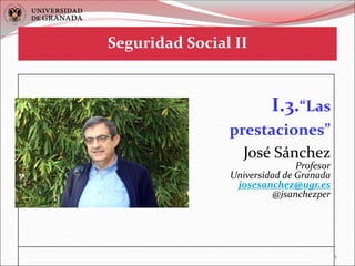 1
I.3.“Las
prestaciones”
José Sánchez
Profesor
Universidad de Granada
josesanchez@ugr.es
@jsanchezper
Seguridad Social II
 