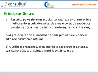 Princípios Gerais
a) Respeito pelos sistemas e ciclos da natureza e conservação e
melhoria do estado dos solos, da água e do ar, da saúde dos
vegetais e dos animais, assim como do equilíbrio entre eles;
b) A preservação de elementos da paisagem natural, como os
sítios de património natural;
c) A utilização responsável da energia e dos recursos naturais,
tais como a água, os solos, a matéria orgânica e o ar;
 