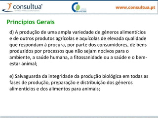 Princípios Gerais
d) A produção de uma ampla variedade de géneros alimentícios
e de outros produtos agrícolas e aquícolas de elevada qualidade
que respondam à procura, por parte dos consumidores, de bens
produzidos por processos que não sejam nocivos para o
ambiente, a saúde humana, a fitossanidade ou a saúde e o bem-
estar animal;
e) Salvaguarda da integridade da produção biológica em todas as
fases de produção, preparação e distribuição dos géneros
alimentícios e dos alimentos para animais;
 