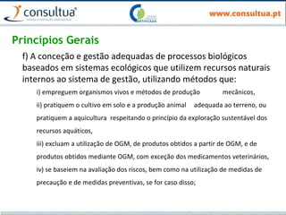 Princípios Gerais
f) A conceção e gestão adequadas de processos biológicos
baseados em sistemas ecológicos que utilizem recursos naturais
internos ao sistema de gestão, utilizando métodos que:
i) empreguem organismos vivos e métodos de produção mecânicos,
ii) pratiquem o cultivo em solo e a produção animal adequada ao terreno, ou
pratiquem a aquicultura respeitando o princípio da exploração sustentável dos
recursos aquáticos,
iii) excluam a utilização de OGM, de produtos obtidos a partir de OGM, e de
produtos obtidos mediante OGM, com exceção dos medicamentos veterinários,
iv) se baseiem na avaliação dos riscos, bem como na utilização de medidas de
precaução e de medidas preventivas, se for caso disso;
 