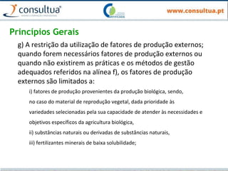 Princípios Gerais
g) A restrição da utilização de fatores de produção externos;
quando forem necessários fatores de produção externos ou
quando não existirem as práticas e os métodos de gestão
adequados referidos na alínea f), os fatores de produção
externos são limitados a:
i) fatores de produção provenientes da produção biológica, sendo,
no caso do material de reprodução vegetal, dada prioridade às
variedades selecionadas pela sua capacidade de atender às necessidades e
objetivos específicos da agricultura biológica,
ii) substâncias naturais ou derivadas de substâncias naturais,
iii) fertilizantes minerais de baixa solubilidade;
 