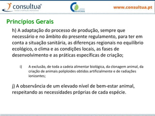 Princípios Gerais
h) A adaptação do processo de produção, sempre que
necessário e no âmbito do presente regulamento, para ter em
conta a situação sanitária, as diferenças regionais no equilíbrio
ecológico, o clima e as condições locais, as fases de
desenvolvimento e as práticas específicas de criação;
i) A exclusão, de toda a cadeia alimentar biológica, da clonagem animal, da
criação de animais poliploides obtidos artificialmente e de radiações
ionizantes;
j) A observância de um elevado nível de bem-estar animal,
respeitando as necessidades próprias de cada espécie.
 