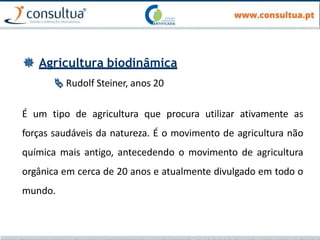  Agricultura biodinâmica
 Rudolf Steiner, anos 20
É um tipo de agricultura que procura utilizar ativamente as
forças saudáveis da natureza. É o movimento de agricultura não
química mais antigo, antecedendo o movimento de agricultura
orgânica em cerca de 20 anos e atualmente divulgado em todo o
mundo.
 