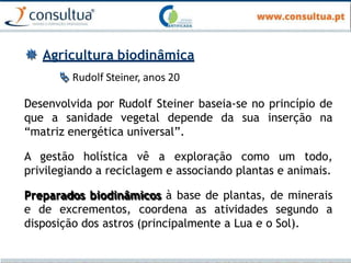  Agricultura biodinâmica
 Rudolf Steiner, anos 20
Desenvolvida por Rudolf Steiner baseia-se no princípio de
que a sanidade vegetal depende da sua inserção na
“matriz energética universal”.
A gestão holística vê a exploração como um todo,
privilegiando a reciclagem e associando plantas e animais.
Preparados biodinâmicos à base de plantas, de minerais
e de excrementos, coordena as atividades segundo a
disposição dos astros (principalmente a Lua e o Sol).
 