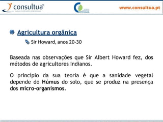  Agricultura orgânica
 Sir Howard, anos 20-30
Baseada nas observações que Sir Albert Howard fez, dos
métodos de agricultores Indianos.
O princípio da sua teoria é que a sanidade vegetal
depende do Húmus do solo, que se produz na presença
dos micro-organismos.
 