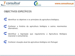 OBJECTIVOS ESPECÍFICOS
Identificar os objetivos e os princípios da agricultura biológica;
Conhecer a história da agricultura biológica e outros movimentos
alternativos;
Identificar a legislação que regulamenta a Agricultura Biológica
(nacional e comunitária);
Conhecer situação atual da agricultura biológica em Portugal.
 