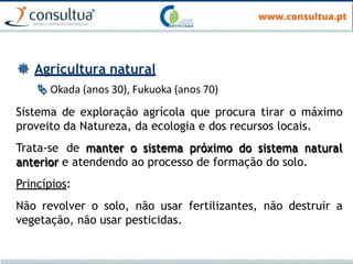  Agricultura natural
 Okada (anos 30), Fukuoka (anos 70)
Sistema de exploração agrícola que procura tirar o máximo
proveito da Natureza, da ecologia e dos recursos locais.
Trata-se de manter o sistema próximo do sistema natural
anterior e atendendo ao processo de formação do solo.
Princípios:
Não revolver o solo, não usar fertilizantes, não destruir a
vegetação, não usar pesticidas.
 