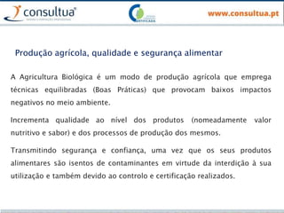 Produção agrícola, qualidade e segurança alimentar
A Agricultura Biológica é um modo de produção agrícola que emprega
técnicas equilibradas (Boas Práticas) que provocam baixos impactos
negativos no meio ambiente.
Incrementa qualidade ao nível dos produtos (nomeadamente valor
nutritivo e sabor) e dos processos de produção dos mesmos.
Transmitindo segurança e confiança, uma vez que os seus produtos
alimentares são isentos de contaminantes em virtude da interdição à sua
utilização e também devido ao controlo e certificação realizados.
 
