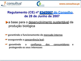 Regulamento (CE) nº 834/2007 do Conselho,
de 28 de Junho de 2007
▶a base para o desenvolvimento sustentável da
produção biológica
🖙 garantindo o funcionamento do mercado interno;
🖙 assegurando a concorrência leal;
🖙 garantindo a confiança dos consumidores e
protegendo os seus interesses
 