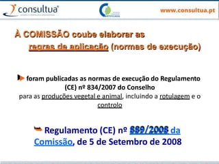 À COMISSÃO coube elaborar as
regras de aplicação (normas de execução)
▶foram publicadas as normas de execução do Regulamento
(CE) nº 834/2007 do Conselho
para as produções vegetal e animal, incluindo a rotulagem e o
controlo
⮩Regulamento (CE) nº 889/2008 da
Comissão, de 5 de Setembro de 2008
 