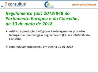 Regulamento (UE) 2018/848 do
Parlamento Europeu e do Conselho,
de 30 de maio de 2018
 relativo à produção biológica e à rotulagem dos produtos
biológicos e que revoga o Regulamento (CE) n.º 834/2007 do
Conselho
 Este regulamento entrou em vigor a 01-01-2022
 