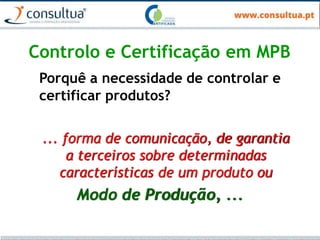 Controlo e Certificação em MPB
Porquê a necessidade de controlar e
certificar produtos?
... forma de comunicação, de garantia
a terceiros sobre determinadas
características de um produto ou
Modo de Produção, ...
 