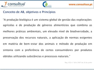 “A produção biológica é um sistema global de gestão das explorações
agrícolas e de produção de géneros alimentícios que combina as
melhores práticas ambientais, um elevado nível de biodiversidade, a
preservação dos recursos naturais, a aplicação de normas exigentes
em matéria de bem-estar dos animais e método de produção em
sintonia com a preferência de certos consumidores por produtos
obtidos utilizando substâncias e processos naturais.”
Reg. (CE) n.º 834/2007 de 28 de junho
Conceito de AB, objetivos e Princípios
 