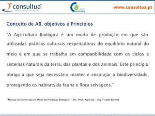 “A Agricultura Biológica é um modo de produção em que são
utilizadas práticas culturais respeitadoras do equilíbrio natural do
meio e em que se trabalha em compatibilidade com os ciclos e
sistemas naturais da terra, das plantas e dos animais. Este princípio
obriga a que seja necessário manter e encorajar a biodiversidade,
protegendo os habitats da fauna e flora selvagens.”
“Manual de Conversão ao Modo de Produção Biológico” – Div. Prod. Agrícola – Eng.ª Isabel Barrote
Conceito de AB, objetivos e Princípios
 