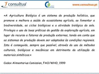 «A Agricultura Biológica é um sistema de produção holístico, que
promove e melhora a saúde do ecossistema agrícola, ao fomentar a
biodiversidade, os ciclos biológicos e a atividade biológica do solo.
Privilegia o uso de boas práticas de gestão da exploração agrícola, em
lugar do recurso a fatores de produção externos, tendo em conta que
os sistemas de produção devem ser adaptados às condições regionais.
Isto é conseguido, sempre que possível, através do uso de métodos
culturais, biológicos e mecânicos em detrimento da utilização de
materiais sintéticos.»
Codex Alimentarius Comission, FAO/WHO, 1999
 