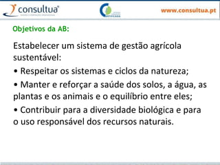 Objetivos da AB:
Estabelecer um sistema de gestão agrícola
sustentável:
• Respeitar os sistemas e ciclos da natureza;
• Manter e reforçar a saúde dos solos, a água, as
plantas e os animais e o equilíbrio entre eles;
• Contribuir para a diversidade biológica e para
o uso responsável dos recursos naturais.
 