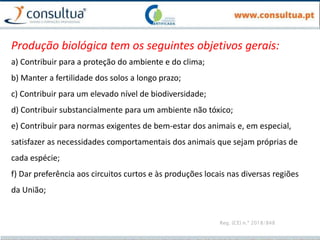 Reg. (CE) n.º 2018/848
Produção biológica tem os seguintes objetivos gerais:
a) Contribuir para a proteção do ambiente e do clima;
b) Manter a fertilidade dos solos a longo prazo;
c) Contribuir para um elevado nível de biodiversidade;
d) Contribuir substancialmente para um ambiente não tóxico;
e) Contribuir para normas exigentes de bem-estar dos animais e, em especial,
satisfazer as necessidades comportamentais dos animais que sejam próprias de
cada espécie;
f) Dar preferência aos circuitos curtos e às produções locais nas diversas regiões
da União;
 