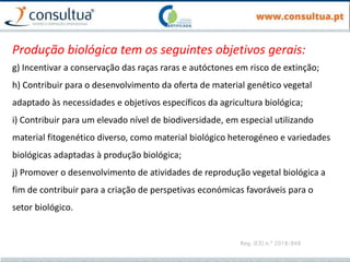 Reg. (CE) n.º 2018/848
Produção biológica tem os seguintes objetivos gerais:
g) Incentivar a conservação das raças raras e autóctones em risco de extinção;
h) Contribuir para o desenvolvimento da oferta de material genético vegetal
adaptado às necessidades e objetivos específicos da agricultura biológica;
i) Contribuir para um elevado nível de biodiversidade, em especial utilizando
material fitogenético diverso, como material biológico heterogéneo e variedades
biológicas adaptadas à produção biológica;
j) Promover o desenvolvimento de atividades de reprodução vegetal biológica a
fim de contribuir para a criação de perspetivas económicas favoráveis para o
setor biológico.
 