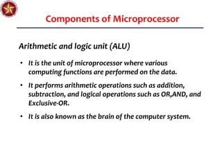 Components of Microprocessor
Arithmetic and logic unit (ALU)
• It is the unit of microprocessor where various
computing functions are performed on the data.
• It performs arithmetic operations such as addition,
subtraction, and logical operations such as OR,AND, and
Exclusive-OR.
• It is also known as the brain of the computer system.
 
