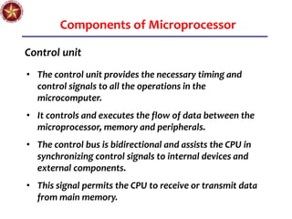 Components of Microprocessor
Control unit
• The control unit provides the necessary timing and
control signals to all the operations in the
microcomputer.
• It controls and executes the flow of data between the
microprocessor, memory and peripherals.
• The control bus is bidirectional and assists the CPU in
synchronizing control signals to internal devices and
external components.
• This signal permits the CPU to receive or transmit data
from main memory.
 