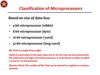 Classification of Microprocessors
Based on size of data bus:
• 4-bit microprocessor (nibble)
• 8-bit microprocessor (byte)
• 16-bit microprocessor (word)
• 32-bit microprocessor (long word)
Bit: A bit is a single binary digit.
Word: A word refers to the basic data size or bit size that can be processed by
the arithmetic and logic unit of the processor. A 16-bit binary number is called
a word in a 16-bit processor.
Memory Word: The number of bits that can be stored in a register or memory
element.
 