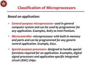 Classification of Microprocessors
Based on application:
• General-purpose microprocessor- used in general
computer system and can be used by programmer for
any application. Examples, 8085 to Intel Pentium.
• Microcontroller- microprocessor with built-in memory
and ports and can be programmed for any generic
control application. Example, 8051.
• Special-purpose processors- designed to handle special
functions required for an application. Examples, digital
signal processors and application-specific integrated
circuit (ASIC) chips.
 