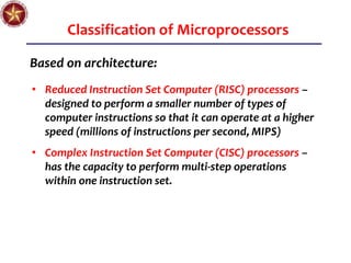 Classification of Microprocessors
Based on architecture:
• Reduced Instruction Set Computer (RISC) processors –
designed to perform a smaller number of types of
computer instructions so that it can operate at a higher
speed (millions of instructions per second, MIPS)
• Complex Instruction Set Computer (CISC) processors –
has the capacity to perform multi-step operations
within one instruction set.
 