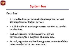 System bus
Data Bus
• It is used to transfer data within Microprocessor and
Memory/Input or Output devices.
• It is bidirectional as Microprocessor requires to send or
receive data.
• Each wire is used for the transfer of signals
corresponding to a single bit of binary data.
• As such, a greater width allows greater amounts of data
to be transferred at the same time.
 