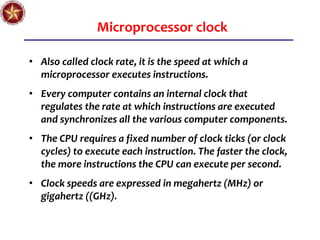 Microprocessor clock
• Also called clock rate, it is the speed at which a
microprocessor executes instructions.
• Every computer contains an internal clock that
regulates the rate at which instructions are executed
and synchronizes all the various computer components.
• The CPU requires a fixed number of clock ticks (or clock
cycles) to execute each instruction. The faster the clock,
the more instructions the CPU can execute per second.
• Clock speeds are expressed in megahertz (MHz) or
gigahertz ((GHz).
 