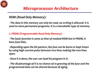 Microprocessor Architecture
ROM (Read Only Memory):
- The data in this memory can only be read, no writing is allowed. It is
used to store permanent programs. It is a nonvolatile type of memory.
2. PROM (Programmable Read Only Memory):
- The basic function is same as that of masked ROM but in PROM, it
have fuse links.
- Depending upon the bit pattern, the fuse can be burnt or kept intact
by using high current pulse between two lines making the two lines
open.
- Once it is done, the user can load his program in it.
- The disadvantage of it is no chance of re-growing of the fuse and the
programmed data can be altered because of aging.
 