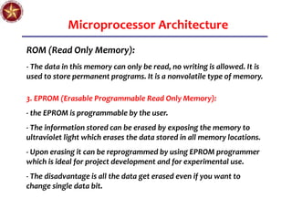 Microprocessor Architecture
ROM (Read Only Memory):
- The data in this memory can only be read, no writing is allowed. It is
used to store permanent programs. It is a nonvolatile type of memory.
3. EPROM (Erasable Programmable Read Only Memory):
- the EPROM is programmable by the user.
- The information stored can be erased by exposing the memory to
ultraviolet light which erases the data stored in all memory locations.
- Upon erasing it can be reprogrammed by using EPROM programmer
which is ideal for project development and for experimental use.
- The disadvantage is all the data get erased even if you want to
change single data bit.
 