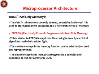 Microprocessor Architecture
ROM (Read Only Memory):
- The data in this memory can only be read, no writing is allowed. It is
used to store permanent programs. It is a nonvolatile type of memory.
4. EEPROM (Electrically Erasable Programmable Read Only Memory):
- This is similar to EPROM except that the erasing is done by electrical
signals instead of ultraviolet light.
- The main advantage is the memory location can be selectively erased
and reprogrammed.
- The disadvantage is the manufacturing process is complex and
expensive so it is not commonly used.
 