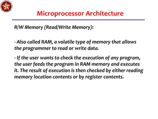 Microprocessor Architecture
R/W Memory (Read/Write Memory):
- Also called RAM, a volatile type of memory that allows
the programmer to read or write data.
- If the user wants to check the execution of any program,
the user feeds the program in RAM memory and executes
it. The result of execution is then checked by either reading
memory location contents or by register contents.
 